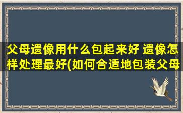 父母遗像用什么包起来好 遗像怎样处理最好(如何合适地包装父母的遗像？遗像最佳处理方式分享！)